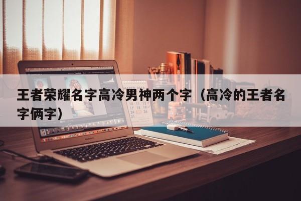 王者荣耀名字男生高冷2个字2022比较受欢迎男生名字分享